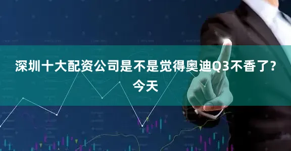 深圳十大配资公司是不是觉得奥迪Q3不香了？今天