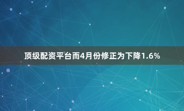 顶级配资平台而4月份修正为下降1.6%