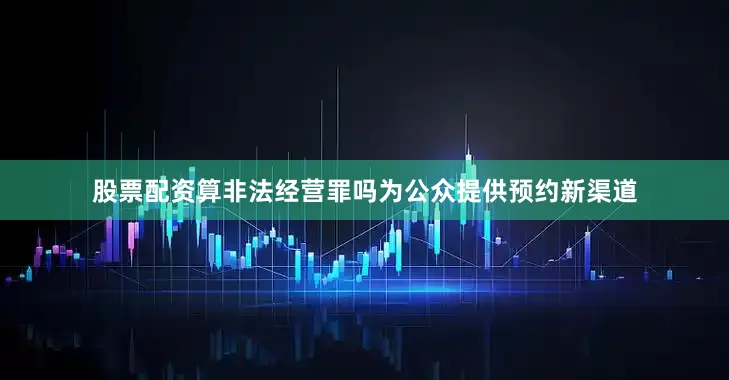 股票配资算非法经营罪吗为公众提供预约新渠道