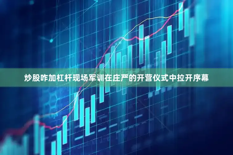 炒股咋加杠杆现场军训在庄严的开营仪式中拉开序幕