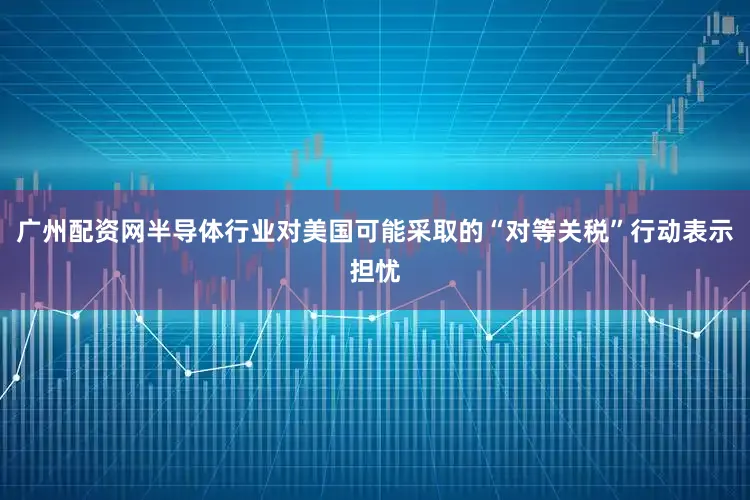 广州配资网半导体行业对美国可能采取的“对等关税”行动表示担忧