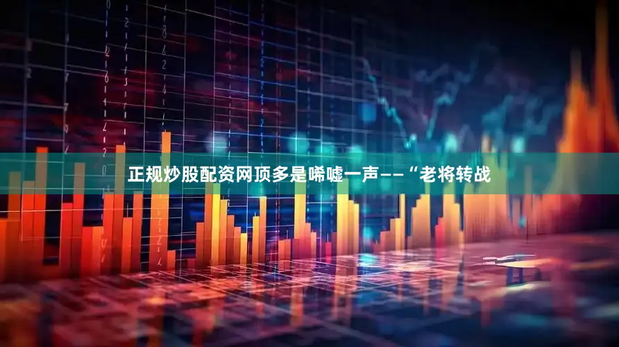 正规炒股配资网顶多是唏嘘一声——“老将转战