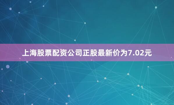 上海股票配资公司正股最新价为7.02元