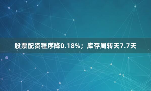 股票配资程序降0.18%；库存周转天7.7天