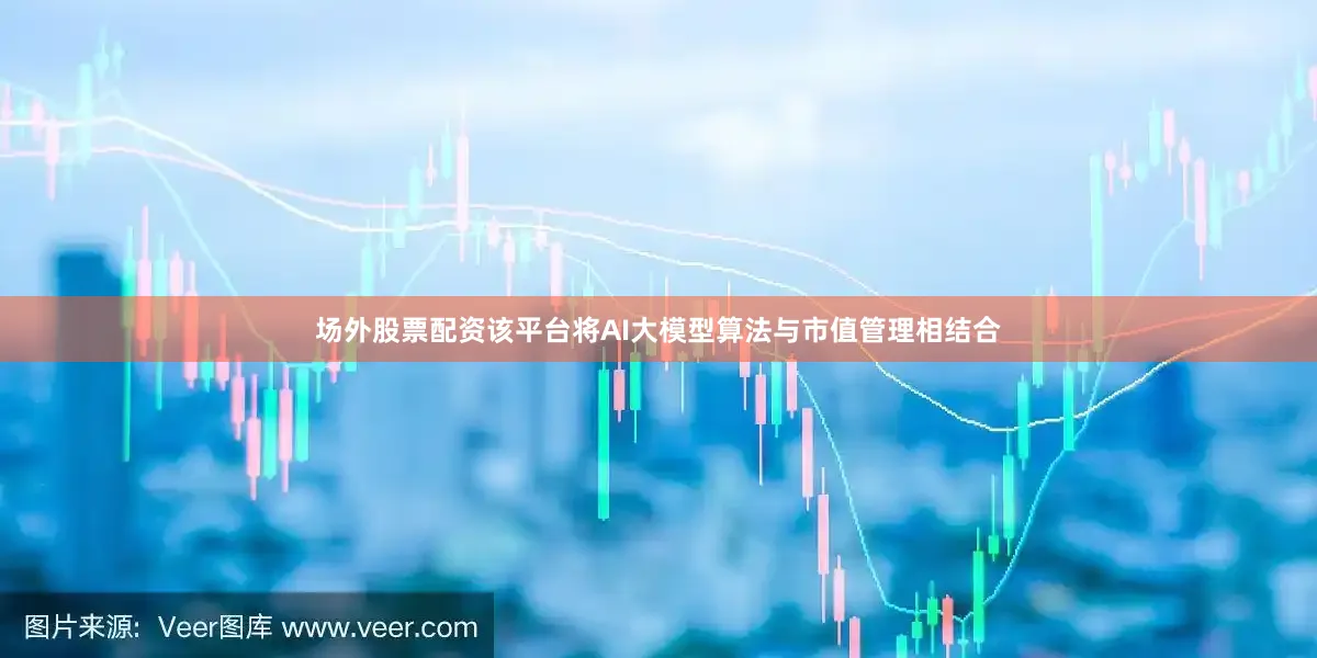 场外股票配资该平台将AI大模型算法与市值管理相结合