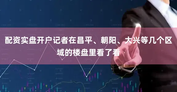 配资实盘开户记者在昌平、朝阳、大兴等几个区域的楼盘里看了看