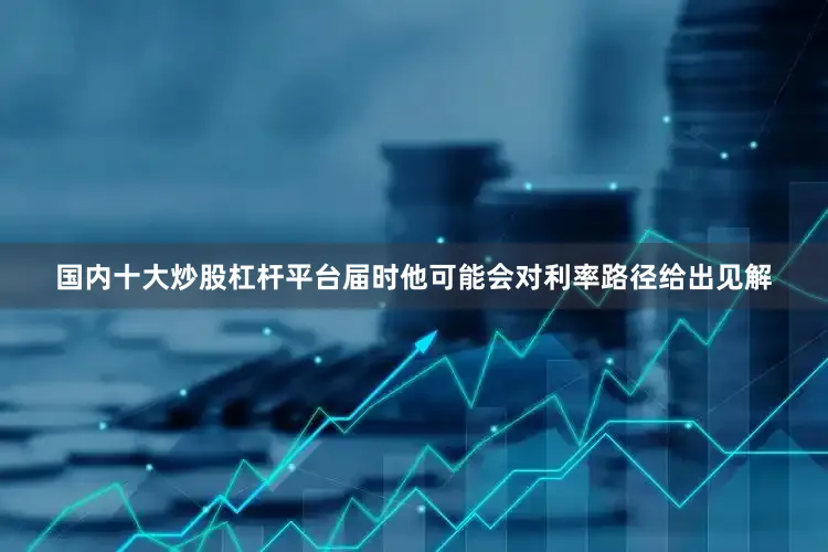 国内十大炒股杠杆平台届时他可能会对利率路径给出见解