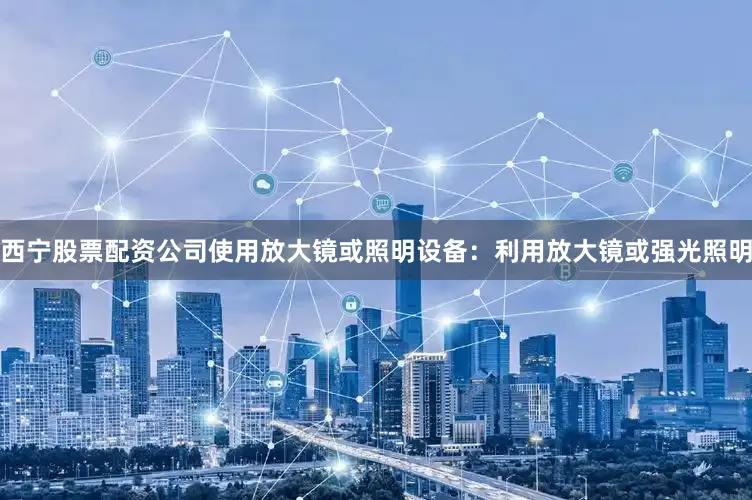 西宁股票配资公司使用放大镜或照明设备：利用放大镜或强光照明