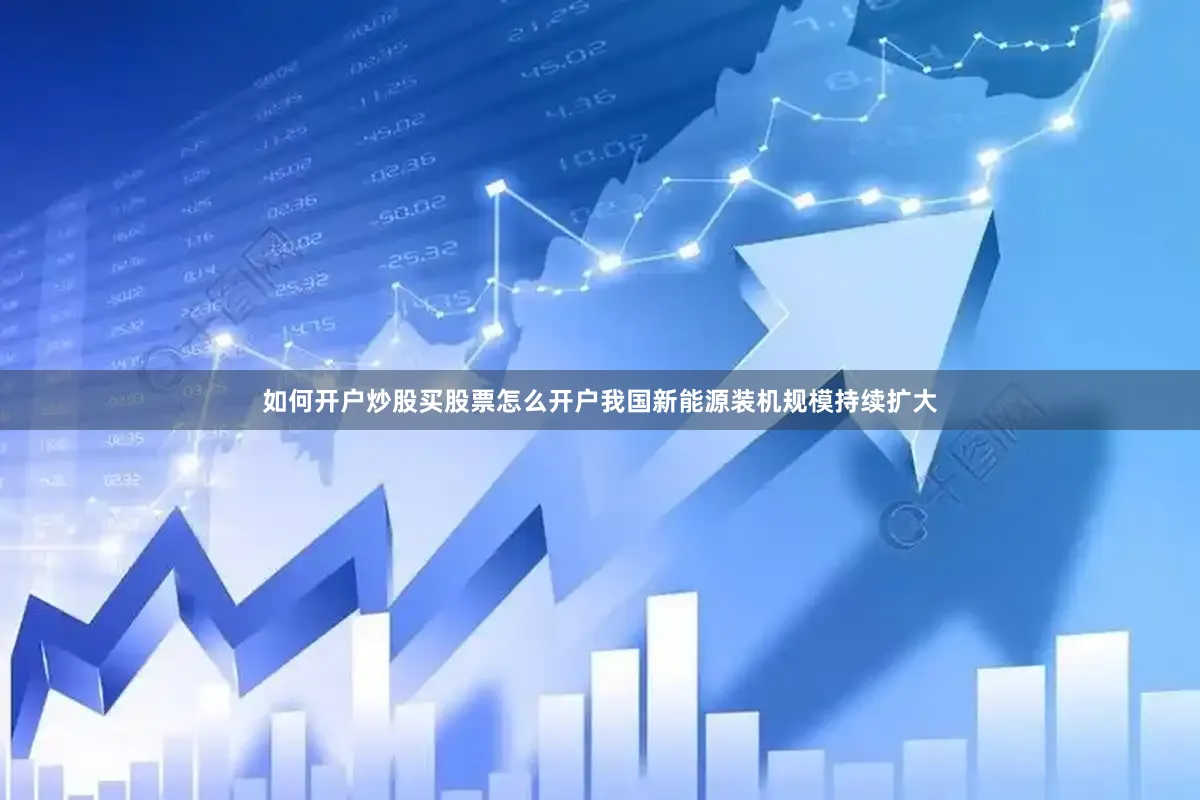 如何开户炒股买股票怎么开户我国新能源装机规模持续扩大