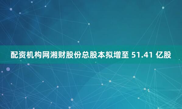 配资机构网湘财股份总股本拟增至 51.41 亿股