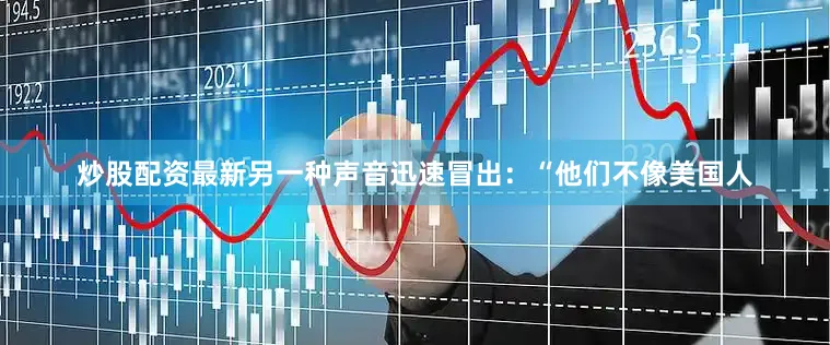炒股配资最新另一种声音迅速冒出：“他们不像美国人