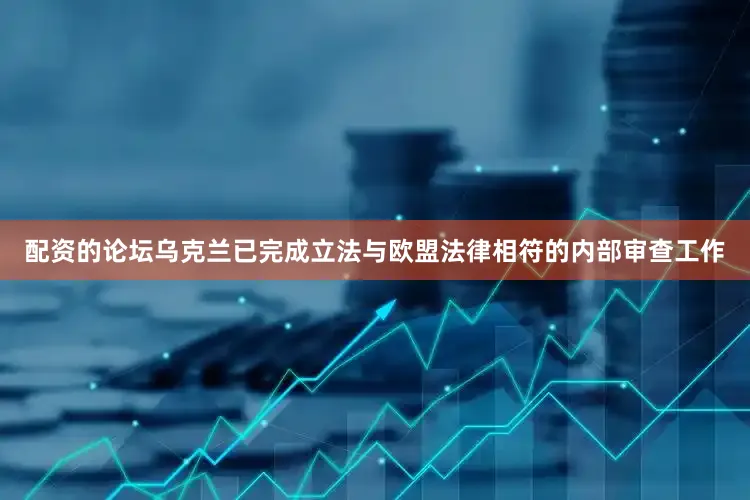 配资的论坛乌克兰已完成立法与欧盟法律相符的内部审查工作