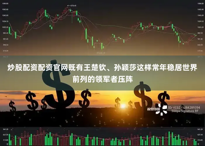 炒股配资配资官网既有王楚钦、孙颖莎这样常年稳居世界前列的领军者压阵