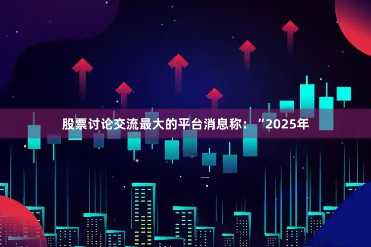 股票讨论交流最大的平台消息称：“2025年