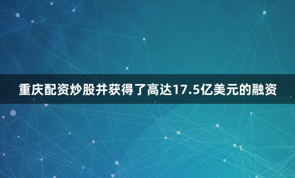 重庆配资炒股并获得了高达17.5亿美元的融资